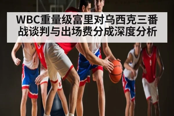 WBC重量级富里对乌西克三番战谈判与出场费分成深度分析
