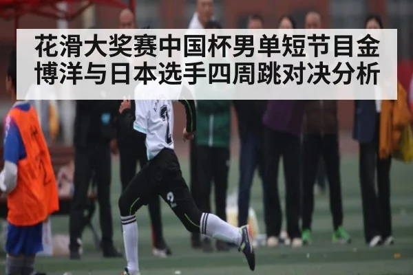 花滑大奖赛中国杯男单短节目金博洋与日本选手四周跳对决分析