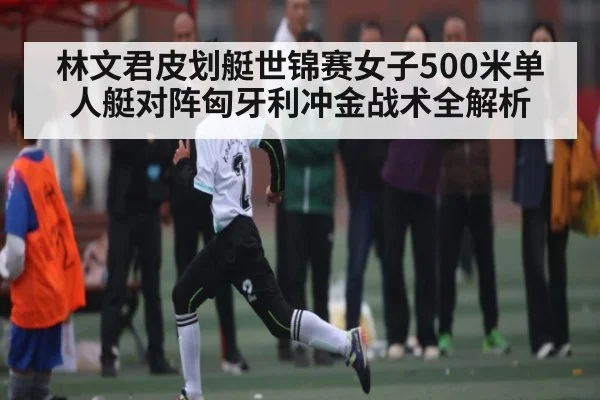 林文君皮划艇世锦赛女子500米单人艇对阵匈牙利冲金战术全解析